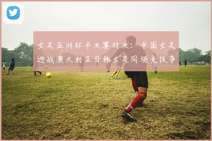 女足亚洲杯半决赛对决：中国女足迎战澳大利亚日韩女足同场竞技争夺决赛名额