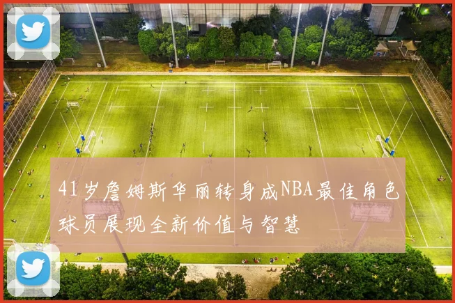 41岁詹姆斯华丽转身成NBA最佳角色球员展现全新价值与智慧