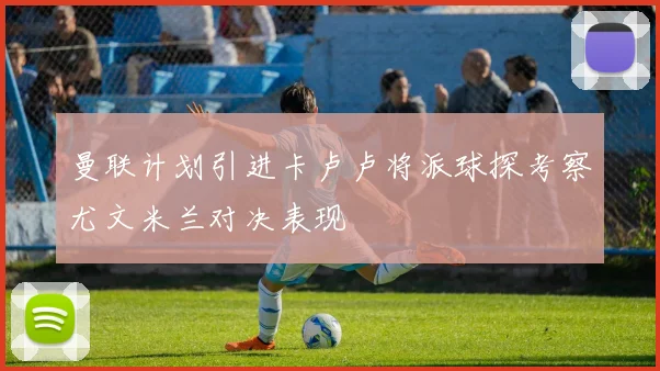 曼联计划引进卡卢卢将派球探考察尤文米兰对决表现