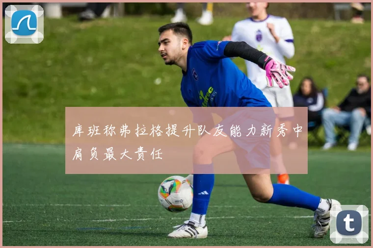 库班称弗拉格提升队友能力新秀中肩负最大责任
