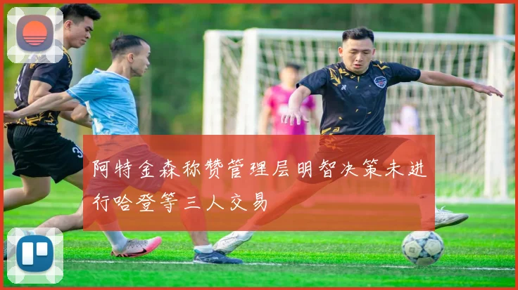 阿特金森称赞管理层明智决策未进行哈登等三人交易