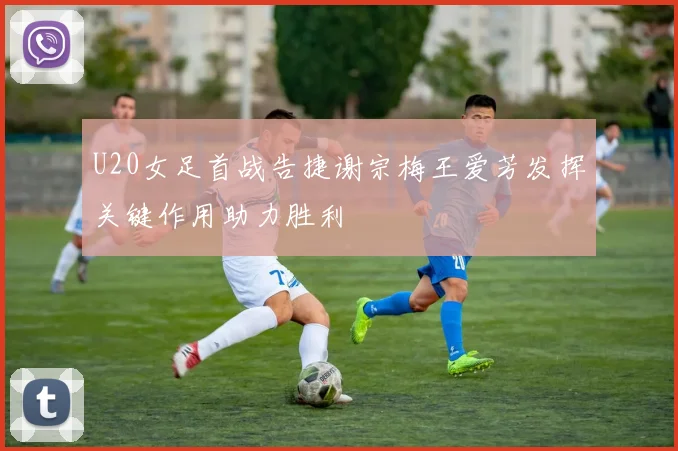 U20女足首战告捷谢宗梅王爱芳发挥关键作用助力胜利