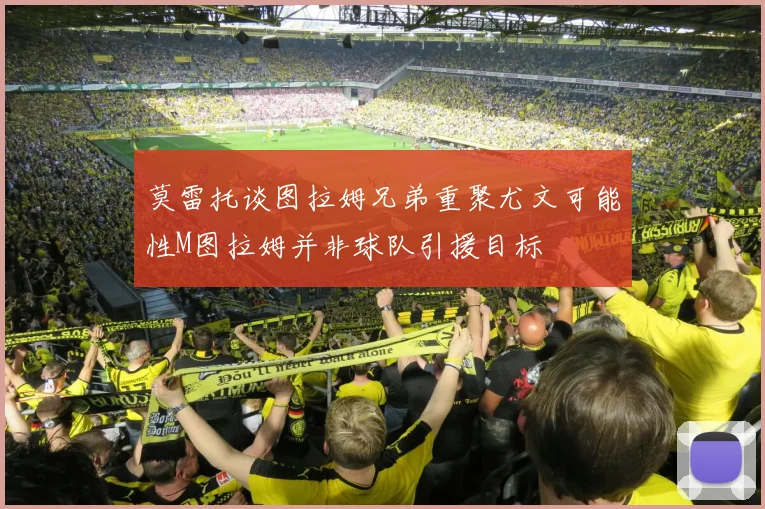 莫雷托谈图拉姆兄弟重聚尤文可能性M图拉姆并非球队引援目标