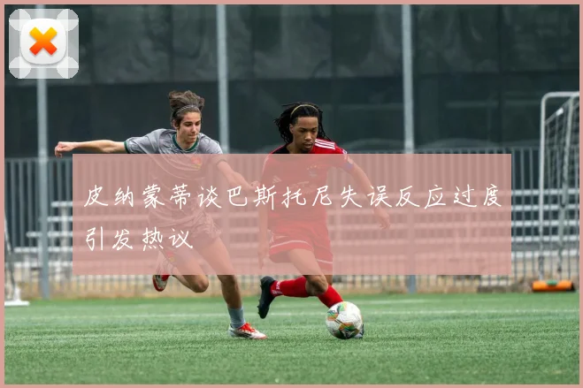 皮纳蒙蒂谈巴斯托尼失误反应过度引发热议