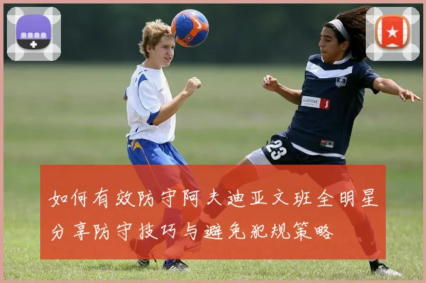 如何有效防守阿夫迪亚文班全明星分享防守技巧与避免犯规策略