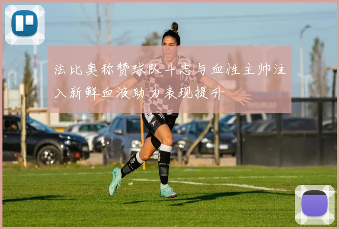 法比奥称赞球队斗志与血性主帅注入新鲜血液助力表现提升