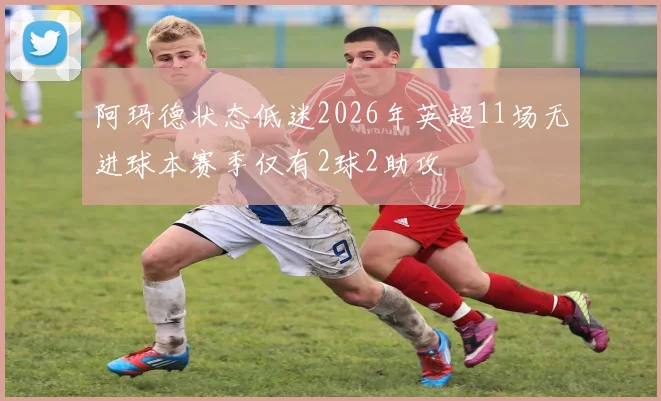 阿玛德状态低迷2026年英超11场无进球本赛季仅有2球2助攻