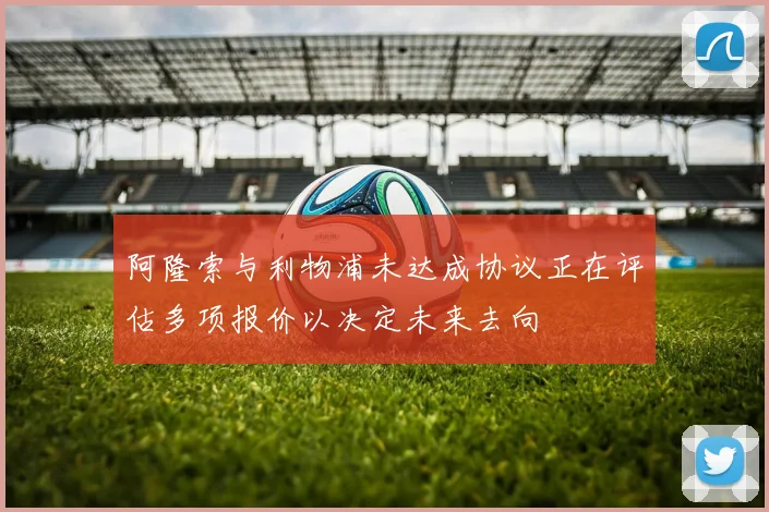 阿隆索与利物浦未达成协议正在评估多项报价以决定未来去向