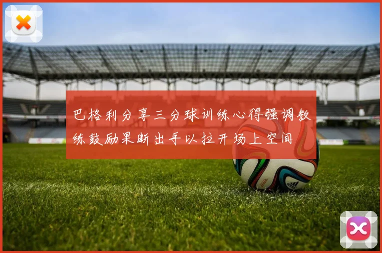巴格利分享三分球训练心得强调教练鼓励果断出手以拉开场上空间