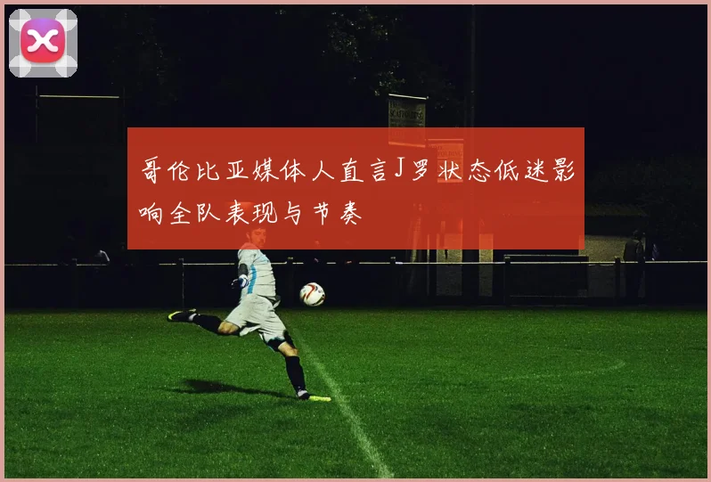哥伦比亚媒体人直言J罗状态低迷影响全队表现与节奏