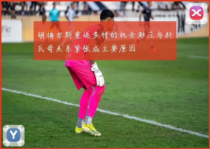 胡梅尔斯重返多特的机会渺茫与科瓦奇关系紧张成主要原因