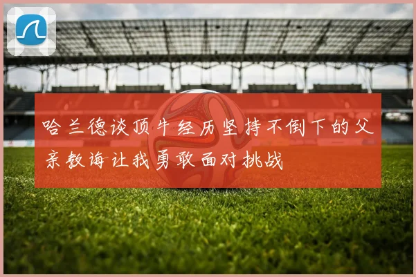 哈兰德谈顶牛经历坚持不倒下的父亲教诲让我勇敢面对挑战