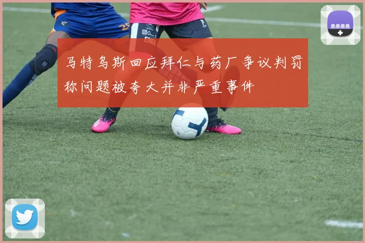 马特乌斯回应拜仁与药厂争议判罚称问题被夸大并非严重事件