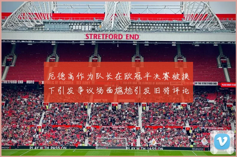 厄德高作为队长在欧冠半决赛被换下引发争议场面尴尬引发旧将评论