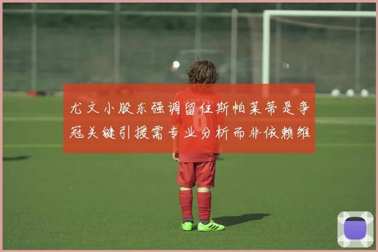 尤文小股东强调留住斯帕莱蒂是争冠关键引援需专业分析而非依赖维基百科