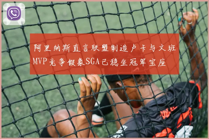 阿里纳斯直言联盟制造卢卡与文班MVP竞争假象SGA已稳坐冠军宝座