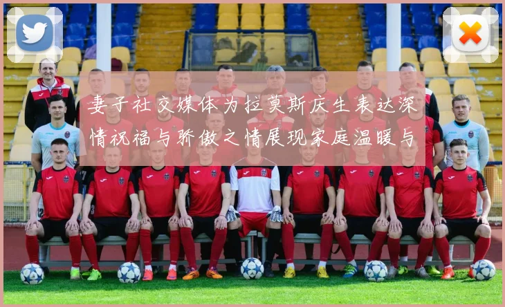 妻子社交媒体为拉莫斯庆生表达深情祝福与骄傲之情展现家庭温暖与支持